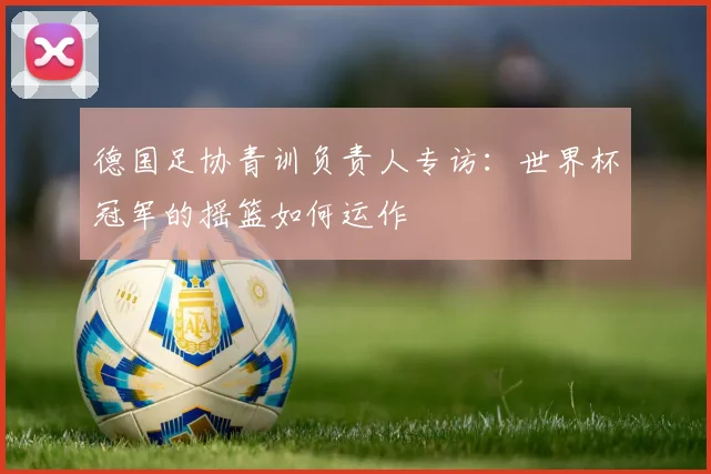 德国足协青训负责人专访:世界杯冠军的摇篮如何运作