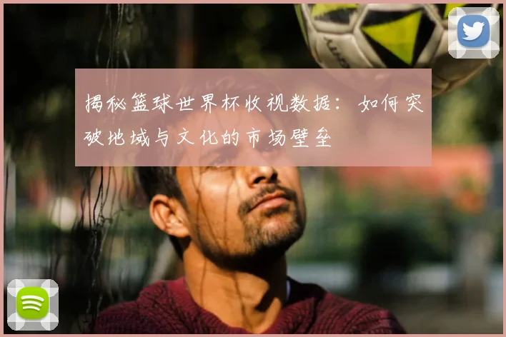 揭秘篮球世界杯收视数据：如何突破地域与文化的市场壁垒