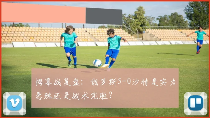 揭幕战复盘:俄罗斯5-0沙特是实力悬殊还是战术完胜?