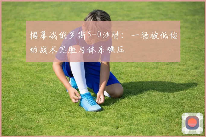 揭幕战俄罗斯5-0沙特:一场被低估的战术完胜与体系碾压