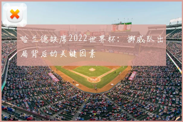 哈兰德缺席2022世界杯：挪威队出局背后的关键因素