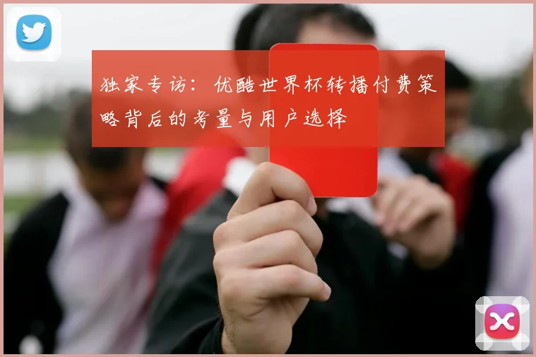 独家专访:优酷世界杯转播付费策略背后的考量与用户选择