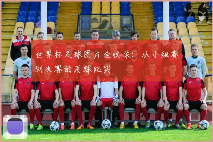 世界杯足球图片全收录：从小组赛到决赛的用球纪实