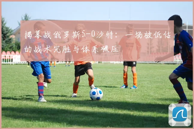 揭幕战俄罗斯5-0沙特:一场被低估的战术完胜与体系碾压