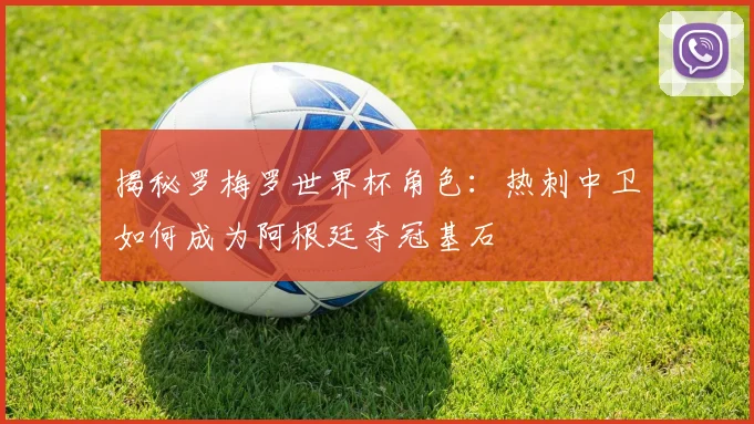揭秘罗梅罗世界杯角色：热刺中卫如何成为阿根廷夺冠基石