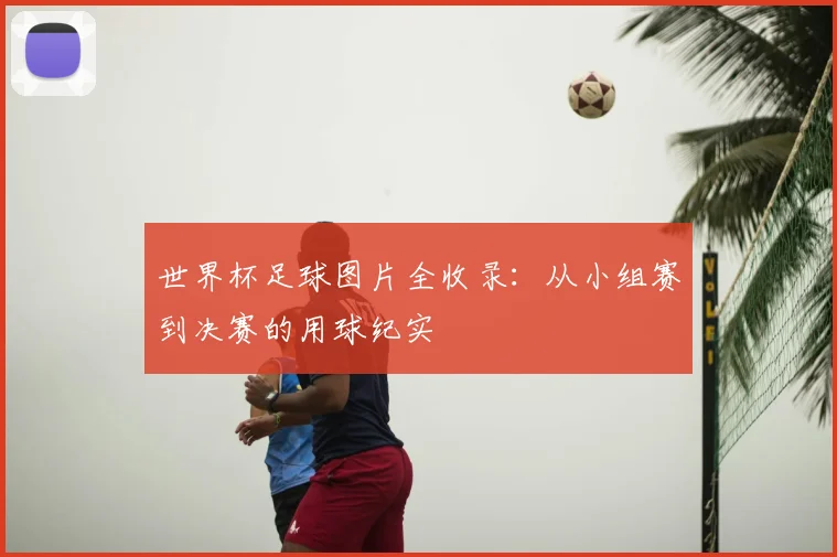 世界杯足球图片全收录：从小组赛到决赛的用球纪实