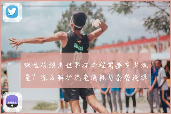 咪咕视频看世界杯全程需要多少流量？深度解析流量消耗与套餐选择