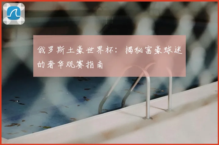 俄罗斯土豪世界杯:揭秘富豪球迷的奢华观赛指南