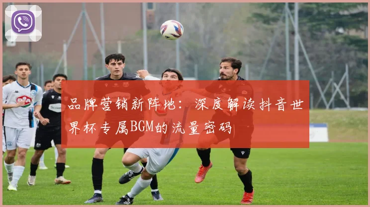 品牌营销新阵地：深度解读抖音世界杯专属BGM的流量密码