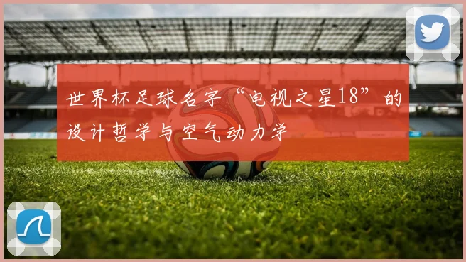 世界杯足球名字“电视之星18”的设计哲学与空气动力学