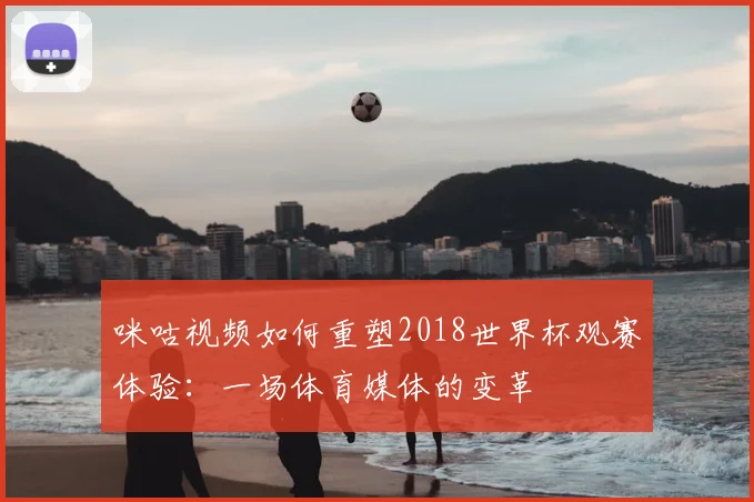 咪咕视频如何重塑2018世界杯观赛体验：一场体育媒体的变革