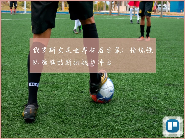 俄罗斯女足世界杯启示录:传统强队面临的新挑战与冲击