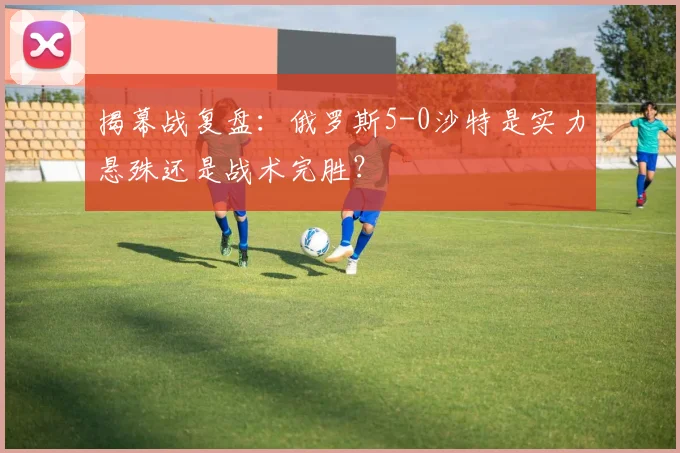 揭幕战复盘:俄罗斯5-0沙特是实力悬殊还是战术完胜?