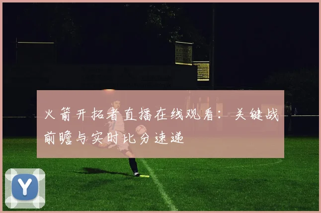 火箭开拓者直播在线观看：关键战前瞻与实时比分速递
