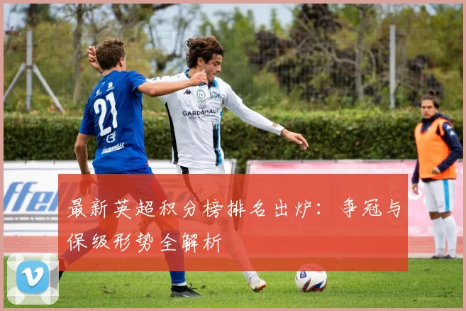 最新英超积分榜排名出炉：争冠与保级形势全解析