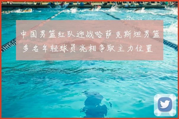 中国男篮红队迎战哈萨克斯坦男篮 多名年轻球员亮相争取主力位置