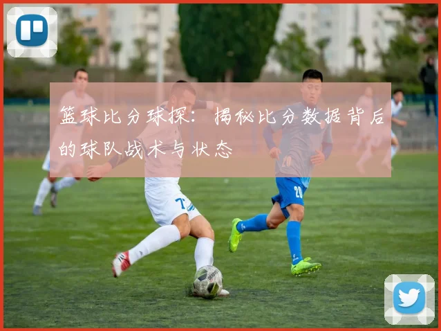 篮球比分球探：揭秘比分数据背后的球队战术与状态