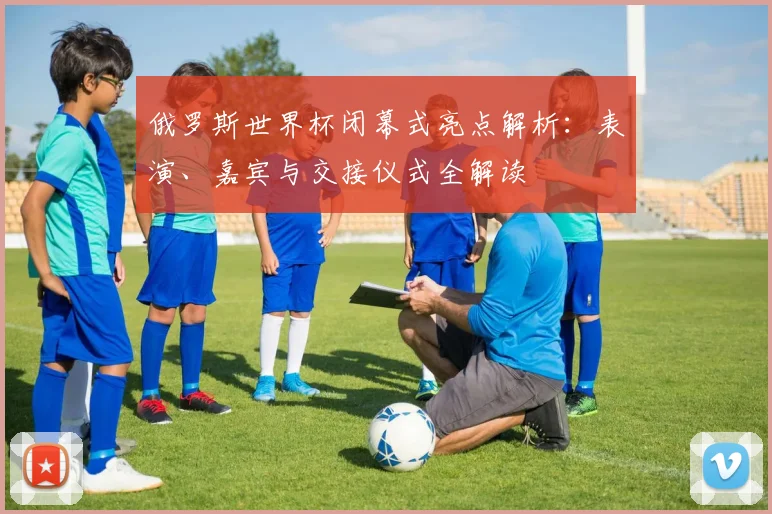 俄罗斯世界杯闭幕式亮点解析：表演、嘉宾与交接仪式全解读