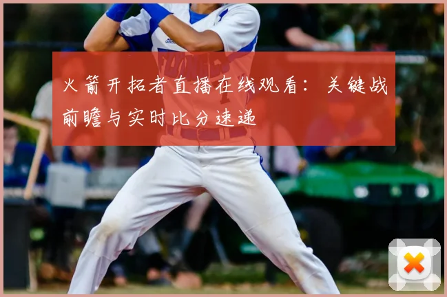 火箭开拓者直播在线观看：关键战前瞻与实时比分速递