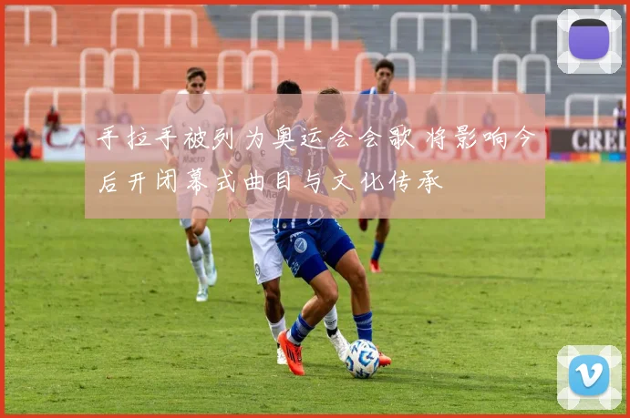 手拉手被列为奥运会会歌 将影响今后开闭幕式曲目与文化传承