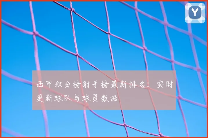 西甲积分榜射手榜最新排名：实时更新球队与球员数据