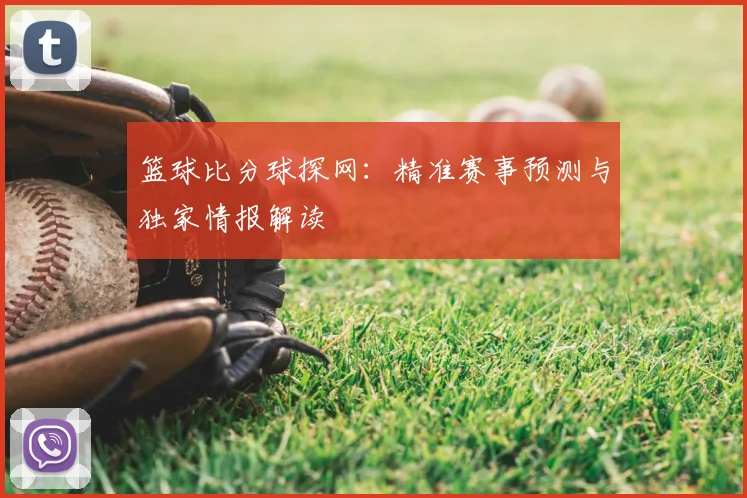 篮球比分球探网：精准赛事预测与独家情报解读