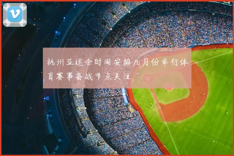 杭州亚运会时间安排几月份举行体育赛事备战节点关注