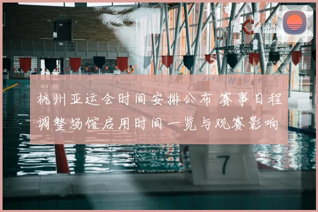杭州亚运会时间安排公布 赛事日程调整场馆启用时间一览与观赛影响