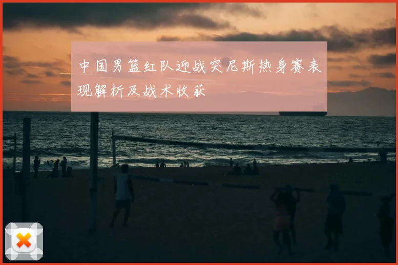 中国男篮红队迎战突尼斯热身赛表现解析及战术收获
