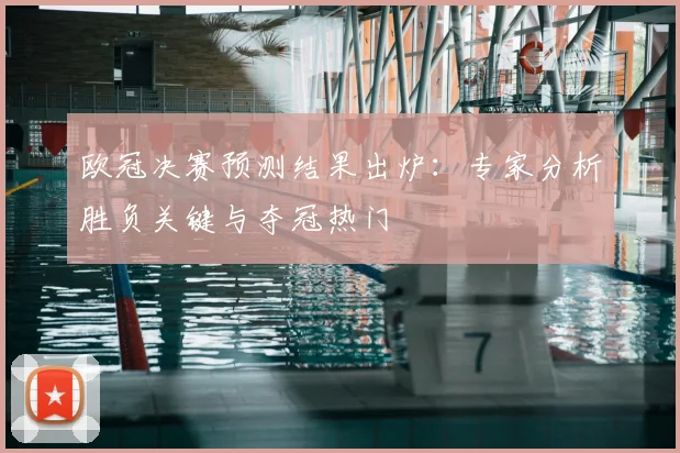欧冠决赛预测结果出炉：专家分析胜负关键与夺冠热门