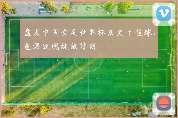 盘点中国女足世界杯历史十佳球，重温玫瑰绽放时刻